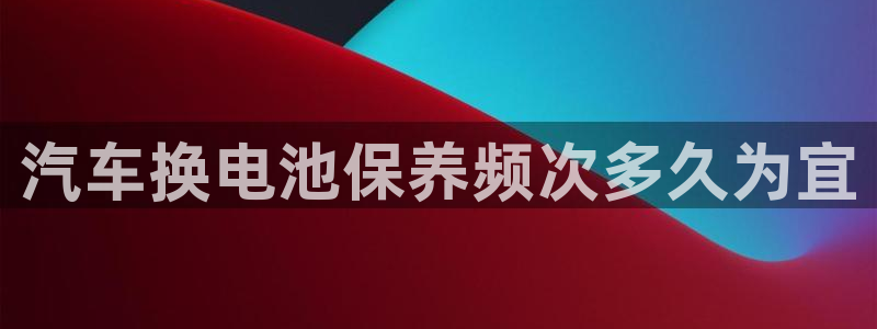 优发国际手机客户端下载：汽车换电池保养频次多久为宜